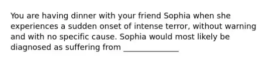 You are having dinner with your friend Sophia when she experiences a sudden onset of intense terror, without warning and with no specific cause. Sophia would most likely be diagnosed as suffering from ______________