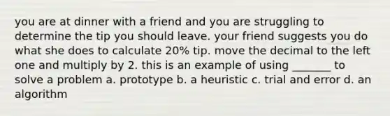 you are at dinner with a friend and you are struggling to determine the tip you should leave. your friend suggests you do what she does to calculate 20% tip. move the decimal to the left one and multiply by 2. this is an example of using _______ to solve a problem a. prototype b. a heuristic c. trial and error d. an algorithm