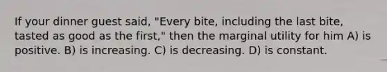 If your dinner guest said, "Every bite, including the last bite, tasted as good as the first," then the marginal utility for him A) is positive. B) is increasing. C) is decreasing. D) is constant.