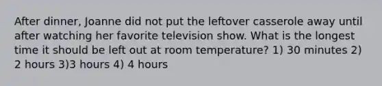 After dinner, Joanne did not put the leftover casserole away until after watching her favorite television show. What is the longest time it should be left out at room temperature? 1) 30 minutes 2) 2 hours 3)3 hours 4) 4 hours