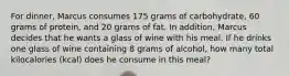 For dinner, Marcus consumes 175 grams of carbohydrate, 60 grams of protein, and 20 grams of fat. In addition, Marcus decides that he wants a glass of wine with his meal. If he drinks one glass of wine containing 8 grams of alcohol, how many total kilocalories (kcal) does he consume in this meal?