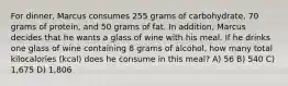 For dinner, Marcus consumes 255 grams of carbohydrate, 70 grams of protein, and 50 grams of fat. In addition, Marcus decides that he wants a glass of wine with his meal. If he drinks one glass of wine containing 8 grams of alcohol, how many total kilocalories (kcal) does he consume in this meal? A) 56 B) 540 C) 1,675 D) 1,806