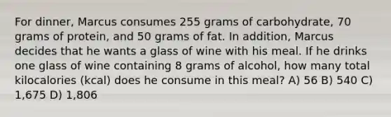 For dinner, Marcus consumes 255 grams of carbohydrate, 70 grams of protein, and 50 grams of fat. In addition, Marcus decides that he wants a glass of wine with his meal. If he drinks one glass of wine containing 8 grams of alcohol, how many total kilocalories (kcal) does he consume in this meal? A) 56 B) 540 C) 1,675 D) 1,806