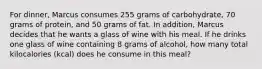 For dinner, Marcus consumes 255 grams of carbohydrate, 70 grams of protein, and 50 grams of fat. In addition, Marcus decides that he wants a glass of wine with his meal. If he drinks one glass of wine containing 8 grams of alcohol, how many total kilocalories (kcal) does he consume in this meal?