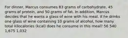 For dinner, Marcus consumes 83 grams of carbohydrate, 45 grams of protein, and 50 grams of fat. In addition, Marcus decides that he wants a glass of wine with his meal. If he drinks one glass of wine containing 10 grams of alcohol, how many total kilocalories (kcal) does he consume in this meal? 56 540 1,675 1,032