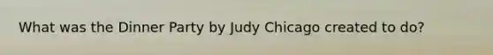 What was the Dinner Party by Judy Chicago created to do?