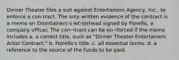 Dinner Theater files a suit against Entertainers Agency, Inc., to enforce a con-tract. The only written evidence of the contract is a memo on Entertainers's let-terhead signed by Fiorello, a company officer. The con¬tract can be en¬forced if the memo includes a. a correct title, such as "Dinner Theater-Entertainers Artist Contract." b. Fiorello's title. c. all essential terms. d. a reference to the source of the funds to be paid.