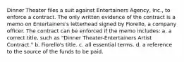 Dinner Theater files a suit against Entertainers Agency, Inc., to enforce a contract. The only written evidence of the contract is a memo on Entertainers's letterhead signed by Fiorello, a company officer. The contract can be enforced if the memo includes: a. a correct title, such as "Dinner Theater-Entertainers Artist Contract." b. Fiorello's title. c. all essential terms. d. a reference to the source of the funds to be paid.