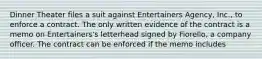 Dinner Theater files a suit against Entertainers Agency, Inc., to enforce a contract. The only written evidence of the contract is a memo on Entertainers's letterhead signed by Fiorello, a company officer. The contract can be enforced if the memo includes