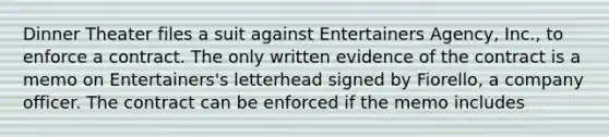 Dinner Theater files a suit against Entertainers Agency, Inc., to enforce a contract. The only written evidence of the contract is a memo on Entertainers's letterhead signed by Fiorello, a company officer. The contract can be enforced if the memo includes