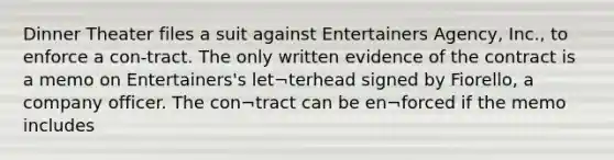 Dinner Theater files a suit against Entertainers Agency, Inc., to enforce a con-tract. The only written evidence of the contract is a memo on Entertainers's let¬terhead signed by Fiorello, a company officer. The con¬tract can be en¬forced if the memo includes