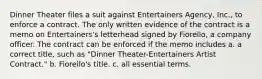 Dinner Theater files a suit against Entertainers Agency, Inc., to enforce a contract. The only written evidence of the contract is a memo on Entertainers's letterhead signed by Fiorello, a company officer. The contract can be enforced if the memo includes a. a correct title, such as "Dinner Theater-Entertainers Artist Contract." b. Fiorello's title. c. all essential terms.