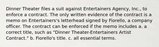 Dinner Theater files a suit against Entertainers Agency, Inc., to enforce a contract. The only written evidence of the contract is a memo on Entertainers's letterhead signed by Fiorello, a company officer. The contract can be enforced if the memo includes a. a correct title, such as "Dinner Theater-Entertainers Artist Contract." b. Fiorello's title. c. all essential terms.