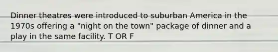 Dinner theatres were introduced to suburban America in the 1970s offering a "night on the town" package of dinner and a play in the same facility. T OR F