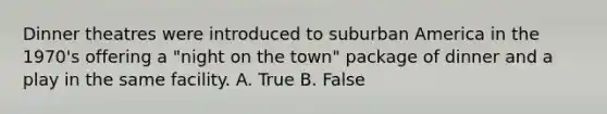 Dinner theatres were introduced to suburban America in the 1970's offering a "night on the town" package of dinner and a play in the same facility. A. True B. False