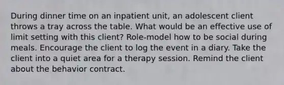 During dinner time on an inpatient unit, an adolescent client throws a tray across the table. What would be an effective use of limit setting with this client? Role-model how to be social during meals. Encourage the client to log the event in a diary. Take the client into a quiet area for a therapy session. Remind the client about the behavior contract.