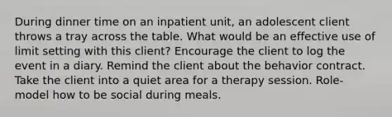 During dinner time on an inpatient unit, an adolescent client throws a tray across the table. What would be an effective use of limit setting with this client? Encourage the client to log the event in a diary. Remind the client about the behavior contract. Take the client into a quiet area for a therapy session. Role-model how to be social during meals.