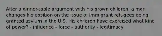 After a dinner-table argument with his grown children, a man changes his position on the issue of immigrant refugees being granted asylum in the U.S. His children have exercised what kind of power? - influence - force - authority - legitimacy