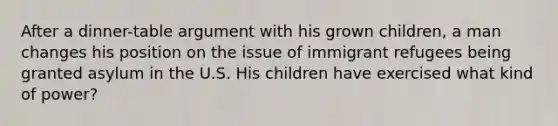 After a dinner-table argument with his grown children, a man changes his position on the issue of immigrant refugees being granted asylum in the U.S. His children have exercised what kind of power?