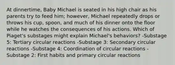 At dinnertime, Baby Michael is seated in his high chair as his parents try to feed him; however, Michael repeatedly drops or throws his cup, spoon, and much of his dinner onto the floor while he watches the consequences of his actions. Which of Piaget's substages might explain Michael's behaviors? -Substage 5: Tertiary circular reactions -Substage 3: Secondary circular reactions -Substage 4: Coordination of circular reactions -Substage 2: First habits and primary circular reactions