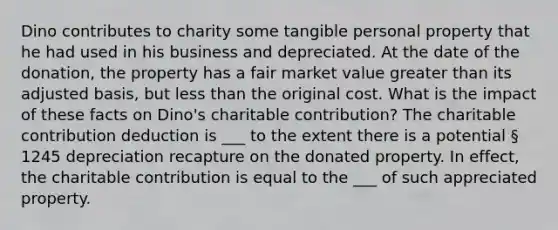 Dino contributes to charity some tangible personal property that he had used in his business and depreciated. At the date of the donation, the property has a fair market value greater than its adjusted basis, but less than the original cost. What is the impact of these facts on Dino's charitable contribution? The charitable contribution deduction is ___ to the extent there is a potential § 1245 depreciation recapture on the donated property. In effect, the charitable contribution is equal to the ___ of such appreciated property.