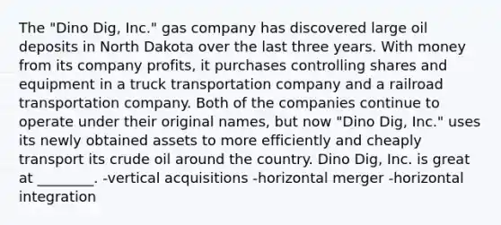 The "Dino Dig, Inc." gas company has discovered large oil deposits in North Dakota over the last three years. With money from its company profits, it purchases controlling shares and equipment in a truck transportation company and a railroad transportation company. Both of the companies continue to operate under their original names, but now "Dino Dig, Inc." uses its newly obtained assets to more efficiently and cheaply transport its crude oil around the country. Dino Dig, Inc. is great at ________. -vertical acquisitions -horizontal merger -horizontal integration