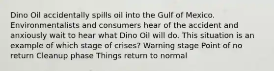 Dino Oil accidentally spills oil into the Gulf of Mexico. Environmentalists and consumers hear of the accident and anxiously wait to hear what Dino Oil will do. This situation is an example of which stage of crises? Warning stage Point of no return Cleanup phase Things return to normal