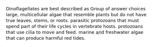 Dinoflagellates are best described as Group of answer choices large, multicellular algae that resemble plants but do not have true leaves, stems, or roots. parasitic protozoans that must spend part of their life cycles in vertebrate hosts. protozoans that use cilia to move and feed. marine and freshwater algae that can produce harmful red tides.