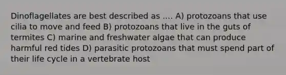 Dinoflagellates are best described as .... A) protozoans that use cilia to move and feed B) protozoans that live in the guts of termites C) marine and freshwater algae that can produce harmful red tides D) parasitic protozoans that must spend part of their life cycle in a vertebrate host