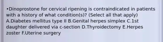 •Dinoprostone for cervical ripening is contraindicated in patients with a history of what condition(s)? (Select all that apply) A.Diabetes mellitus type II B.Genital herpes simplex C.1st daughter delivered via c-section D.Thyroidectomy E.Herpes zoster F.Uterine surgery