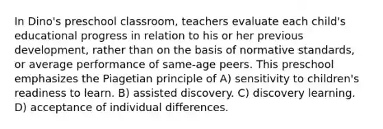 In Dino's preschool classroom, teachers evaluate each child's educational progress in relation to his or her previous development, rather than on the basis of normative standards, or average performance of same-age peers. This preschool emphasizes the Piagetian principle of A) sensitivity to children's readiness to learn. B) assisted discovery. C) discovery learning. D) acceptance of individual differences.