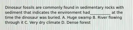 Dinosaur fossils are commonly found in sedimentary rocks with sediment that indicates the environment had___________ at the time the dinosaur was buried. A. Huge swamp B. River flowing through it C. Very dry climate D. Dense forest