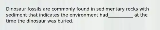 Dinosaur fossils are commonly found in sedimentary rocks with sediment that indicates the environment had___________ at the time the dinosaur was buried.