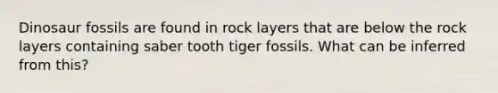 Dinosaur fossils are found in rock layers that are below the rock layers containing saber tooth tiger fossils. What can be inferred from this?