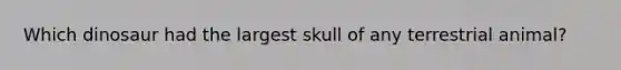 Which dinosaur had the largest skull of any terrestrial animal?