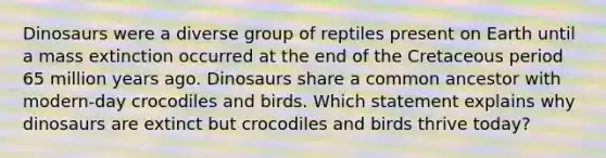 Dinosaurs were a diverse group of reptiles present on Earth until a mass extinction occurred at the end of the Cretaceous period 65 million years ago. Dinosaurs share a common ancestor with modern-day crocodiles and birds. Which statement explains why dinosaurs are extinct but crocodiles and birds thrive today?