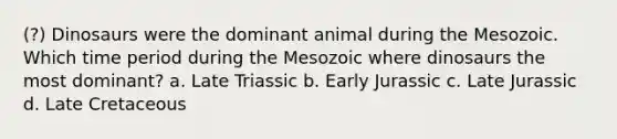 (?) Dinosaurs were the dominant animal during the Mesozoic. Which time period during the Mesozoic where dinosaurs the most dominant? a. Late Triassic b. Early Jurassic c. Late Jurassic d. Late Cretaceous