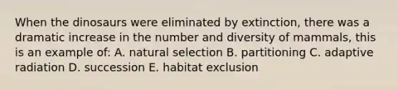 When the dinosaurs were eliminated by extinction, there was a dramatic increase in the number and diversity of mammals, this is an example of: A. natural selection B. partitioning C. adaptive radiation D. succession E. habitat exclusion