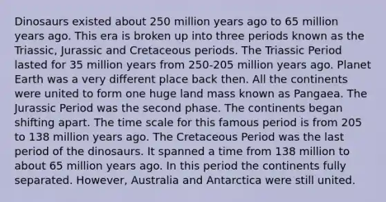 Dinosaurs existed about 250 million years ago to 65 million years ago. This era is broken up into three periods known as the Triassic, Jurassic and Cretaceous periods. The Triassic Period lasted for 35 million years from 250-205 million years ago. Planet Earth was a very different place back then. All the continents were united to form one huge land mass known as Pangaea. The Jurassic Period was the second phase. The continents began shifting apart. The time scale for this famous period is from 205 to 138 million years ago. The Cretaceous Period was the last period of the dinosaurs. It spanned a time from 138 million to about 65 million years ago. In this period the continents fully separated. However, Australia and Antarctica were still united.