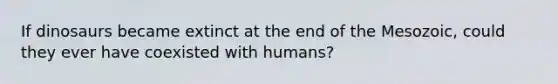 If dinosaurs became extinct at the end of the Mesozoic, could they ever have coexisted with humans?