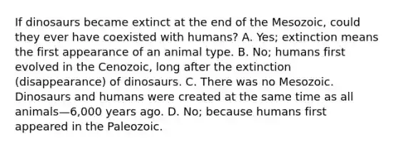 If dinosaurs became extinct at the end of the Mesozoic, could they ever have coexisted with humans? A. Yes; extinction means the first appearance of an animal type. B. No; humans first evolved in the Cenozoic, long after the extinction (disappearance) of dinosaurs. C. There was no Mesozoic. Dinosaurs and humans were created at the same time as all animals—6,000 years ago. D. No; because humans first appeared in the Paleozoic.