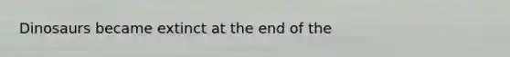 Dinosaurs became extinct at the end of the