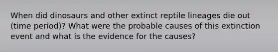 When did dinosaurs and other extinct reptile lineages die out (time period)? What were the probable causes of this extinction event and what is the evidence for the causes?