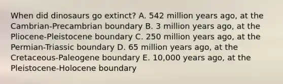 When did dinosaurs go extinct? A. 542 million years ago, at the Cambrian-Precambrian boundary B. 3 million years ago, at the Pliocene-Pleistocene boundary C. 250 million years ago, at the Permian-Triassic boundary D. 65 million years ago, at the Cretaceous-Paleogene boundary E. 10,000 years ago, at the Pleistocene-Holocene boundary