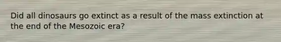 Did all dinosaurs go extinct as a result of the mass extinction at the end of the Mesozoic era?