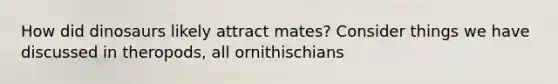 How did dinosaurs likely attract mates? Consider things we have discussed in theropods, all ornithischians