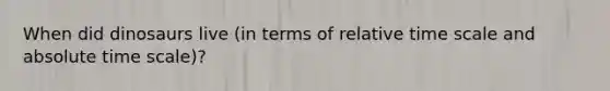 When did dinosaurs live (in terms of relative time scale and absolute time scale)?