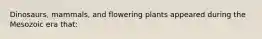 Dinosaurs, mammals, and flowering plants appeared during the Mesozoic era that: