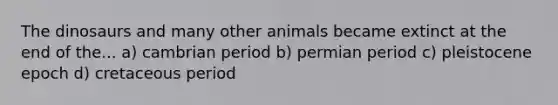 The dinosaurs and many other animals became extinct at the end of the... a) cambrian period b) permian period c) pleistocene epoch d) cretaceous period