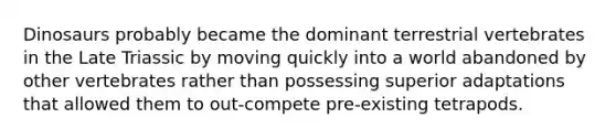Dinosaurs probably became the dominant terrestrial vertebrates in the Late Triassic by moving quickly into a world abandoned by other vertebrates rather than possessing superior adaptations that allowed them to out-compete pre-existing tetrapods.